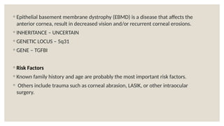 ◦ Epithelial basement membrane dystrophy (EBMD) is a disease that affects the
anterior cornea, result in decreased vision and/or recurrent corneal erosions.
◦ INHERITANCE – UNCERTAIN
◦ GENETIC LOCUS – 5q31
◦ GENE – TGFBI
◦ Risk Factors
◦ Known family history and age are probably the most important risk factors.
◦ Others include trauma such as corneal abrasion, LASIK, or other intraocular
surgery.
 