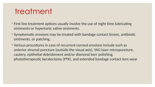 treatment
◦ First line treatment options usually involve the use of night time lubricating
ointments or hypertonic saline ointments.
◦ Symptomatic erosions may be treated with bandage contact lenses, antibiotic
ointments, or patching.
◦ Various procedures in case of recurrent corneal erosions include such as
anterior stromal puncture (outside the visual axis), YAG laser micropuncture,
cautery, epithelial debridement and/or diamond burr polishing,
phototherapeutic keratectomy (PTK), and extended bandage contact lens wear
 
