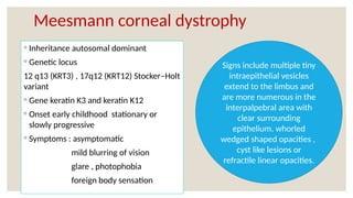 Meesmann corneal dystrophy
◦ Inheritance autosomal dominant
◦ Genetic locus
12 q13 (KRT3) , 17q12 (KRT12) Stocker–Holt
variant
◦ Gene keratin K3 and keratin K12
◦ Onset early childhood stationary or
slowly progressive
◦ Symptoms : asymptomatic
mild blurring of vision
glare , photophobia
foreign body sensation
Signs include multiple tiny
intraepithelial vesicles
extend to the limbus and
are more numerous in the
interpalpebral area with
clear surrounding
epithelium. whorled
wedged shaped opacities ,
cyst like lesions or
refractile linear opacities.
 