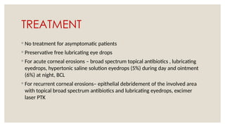 TREATMENT
◦ No treatment for asymptomatic patients
◦ Preservative free lubricating eye drops
◦ For acute corneal erosions – broad spectrum topical antibiotics , lubricating
eyedrops, hypertonic saline solution eyedrops (5%) during day and ointment
(6%) at night, BCL
◦ For recurrent corneal erosions– epithelial debridement of the involved area
with topical broad spectrum antibiotics and lubricating eyedrops, excimer
laser PTK
 