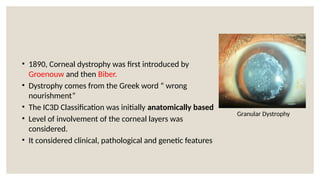 • 1890, Corneal dystrophy was first introduced by
Groenouw and then Biber.
• Dystrophy comes from the Greek word “ wrong
nourishment”
• The IC3D Classification was initially anatomically based
• Level of involvement of the corneal layers was
considered.
• It considered clinical, pathological and genetic features
Granular Dystrophy
 