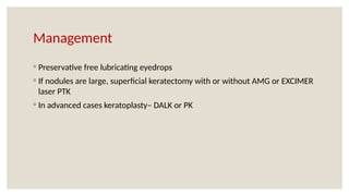 Management
◦ Preservative free lubricating eyedrops
◦ If nodules are large, superficial keratectomy with or without AMG or EXCIMER
laser PTK
◦ In advanced cases keratoplasty– DALK or PK
 