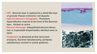 ◦ HPE- Bowman layer is replaced by a sheet-like layer
of granular Masson trichrome–red deposits
◦ Optical Coherence Tomography - Prominent
hyperreflective material at the level of the Bowman
layer , thickest at centre
◦ Electron Microsopy- Subepithelial electron-dense,
rod- or trapezoidal-shaped bodies identical same as
GCD1
◦ Treatment is directed at the recurrent
erosions. Excimer keratectomy achieves
satisfactory control in some patients.
 