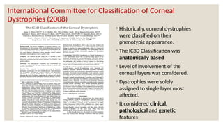 International Committee for Classification of Corneal
Dystrophies (2008)
◦ Historically, corneal dystrophies
were classified on their
phenotypic appearance.
◦ The IC3D Classification was
anatomically based
◦ Level of involvement of the
corneal layers was considered.
◦ Dystrophies were solely
assigned to single layer most
affected.
◦ It considered clinical,
pathological and genetic
features
 