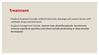 Treatment
◦ Medical treatment include artificial lubricants, Bandage soft contact lenses with
antibiotic drops and ointments
◦ Surgical management include excimer laser phototherapeutic keratectomy
(remove superficial opacities) and others include penetrating or deep lamellar
keratoplasty
 