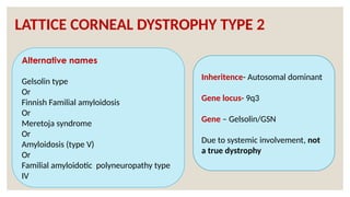 LATTICE CORNEAL DYSTROPHY TYPE 2
Alternative names
Gelsolin type
Or
Finnish Familial amyloidosis
Or
Meretoja syndrome
Or
Amyloidosis (type V)
Or
Familial amyloidotic polyneuropathy type
IV
Inheritence- Autosomal dominant
Gene locus- 9q3
Gene – Gelsolin/GSN
Due to systemic involvement, not
a true dystrophy
 