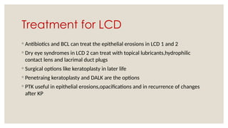Treatment for LCD
◦ Antibiotics and BCL can treat the epithelial erosions in LCD 1 and 2
◦ Dry eye syndromes in LCD 2 can treat with topical lubricants,hydrophilic
contact lens and lacrimal duct plugs
◦ Surgical options like keratoplasty in later life
◦ Penetraing keratoplasty and DALK are the options
◦ PTK useful in epithelial erosions,opacifications and in recurrence of changes
after KP
 