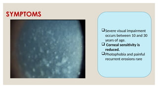 SYMPTOMS
Severe visual impairment
occurs between 10 and 30
years of age.
 Corneal sensitivity is
reduced.
Photophobia and painful
recurrent erosions rare
 
