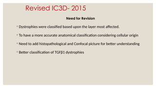 Revised IC3D- 2015
Need for Revision
◦ Dystrophies were classified based upon the layer most affected.
◦ To have a more accurate anatomical classification considering cellular origin
◦ Need to add histopathological and Confocal picture for better understanding
◦ Better classification of TGFβ1 dystrophies
 