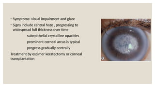 ◦ Symptoms: visual impairment and glare
◦ Signs include central haze , progressing to
widespread full thickness over time
subepithelial crystalline opacities
prominent corneal arcus is typical
progress gradually centrally
Treatment by excimer keratectomy or corneal
transplantation
 