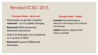 Revised IC3D- 2015
Changes Made - Removed
◦ Information on genetic mutation
removed – as it is rapidly changing
◦ Removed CHED Autosomal
Dominant inheritance
◦ 10q23-24 dystrophy not considered
as a variant of TBCD
◦ Removed Grayson-Willebrandt
Dystrophy
Changes Made - Added
◦ Included histopathological,
electron microscopy and confocal
microscopy
◦ Added Anterior segment-OCT
where available
 