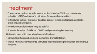 treatment
◦ Conservative options include topical sodium chloride 5% drops or ointment,
reduction of IOP and use of a hair dryer for corneal dehydration.
◦ In Ruptured bullae, the use of bandage contact lenses, cycloplegia, antibiotic
ointment and lubricants.
◦ Anterior stromal puncture may be helpful.
◦ Posterior lamellar ( DSAEK or DMEK) and penetrating keratoplasty
Options in eyes with poor visual potential include
◦ conjunctival flaps and amniotic membrane transplantation.
◦ topical Rho-kinase inhibitor to stimulate endothelial cell proliferation and improve
function
 