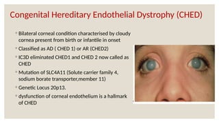Congenital Hereditary Endothelial Dystrophy (CHED)
◦ Bilateral corneal condition characterised by cloudy
cornea present from birth or infantile in onset
◦ Classified as AD ( CHED 1) or AR (CHED2)
◦ IC3D eliminated CHED1 and CHED 2 now called as
CHED
◦ Mutation of SLC4A11 (Solute carrier family 4,
sodium borate transporter,member 11)
◦ Genetic Locus 20p13.
◦ dysfunction of corneal endothelium is a hallmark
of CHED
 