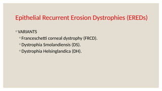 Epithelial Recurrent Erosion Dystrophies (EREDs)
◦ VARIANTS
◦ Franceschetti corneal dystrophy (FRCD).
◦ Dystrophia Smolandiensis (DS).
◦ Dystrophia Helsinglandica (DH).
 