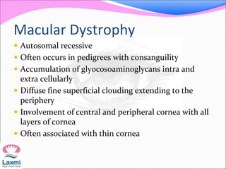 Macular Dystrophy
 Autosomal recessive
 Often occurs in pedigrees with consanguility
 Accumulation of glyocosoaminoglycans intra and
extra cellularly
 Diffuse fine superficial clouding extending to the
periphery
 Involvement of central and peripheral cornea with all
layers of cornea
 Often associated with thin cornea
 