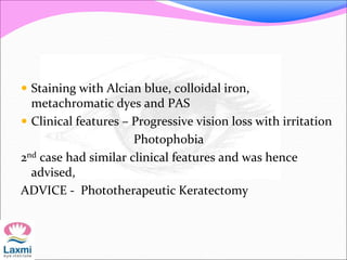  Staining with Alcian blue, colloidal iron,
metachromatic dyes and PAS
 Clinical features – Progressive vision loss with irritation
Photophobia
2nd case had similar clinical features and was hence
advised,
ADVICE - Phototherapeutic Keratectomy
 