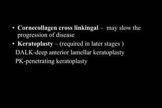 • Cornecollagen cross linkingal – may slow the
progression of disease
• Keratoplasty – (required in later stages )
DALK-deep anterior lamellar keratoplasty
PK-penetrating keratoplasty

 