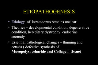 ETIOPATHOGENESIS
• Etiology of keratoconus remains unclear
• Theories – developmental condition, degenerative
condition, hereditary dystrophy, endocrine
anomaly
• Essential pathological changes – thinning and
ectasia ( defective synthesis of
Mucopolysaccharide and Collagen tissue)

 