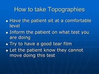 How to take TopographiesHave the patient sit at a comfortable levelInform the patient on what test you are doingTry to have a good tear filmLet the patient know they cannot move doing this test