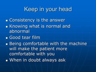 Keep in your headConsistency is the answerKnowing what is normal and abnormalGood tear filmBeing comfortable with the machine will make the patient more comfortable with youWhen in doubt always ask
