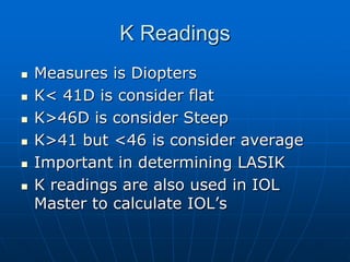 K ReadingsMeasures is DioptersK< 41D is consider flatK>46D is consider SteepK>41 but <46 is consider averageImportant in determining LASIK K readings are also used in IOL Master to calculate IOL’s