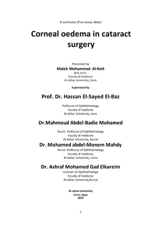 A summary of an essay about 
Corneal oedema in cataract 
surgery 
Presented by 
Malek Mohammad Al-Kott 
M.B. B.Ch. 
Faculty of medicine 
Al-Azhar University, Cairo 
Supervised by 
Prof. Dr. Hassan El-Sayed El-Baz 
Professor of Ophthalmology 
Faculty of medicine 
Al-Azhar University, Cairo 
Dr.Mahmoud Abdel-Badie Mohamed 
Assist. Professor of Ophthalmology 
Faculty of medicine 
Al-Azhar University, Assiut 
Dr. Mohamed abdel-Monem Mahdy 
Assist. Professor of Ophthalmology 
Faculty of medicine 
Al-Azhar University, Cairo 
Dr. Ashraf Mohamed Gad Elkareim 
Lecturer of Ophthalmology 
Faculty of medicine 
Al-Azhar University,Assiut 
Al-azhar University 
Assiut, Egypt 
2013 
1 
 
