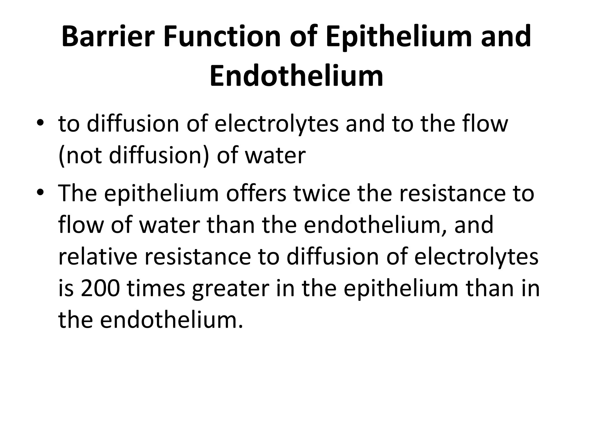 Barrier Function of Epithelium and
Endothelium
• to diffusion of electrolytes and to the flow
(not diffusion) of water
• The epithelium offers twice the resistance to
flow of water than the endothelium, and
relative resistance to diffusion of electrolytes
is 200 times greater in the epithelium than in
the endothelium.
 