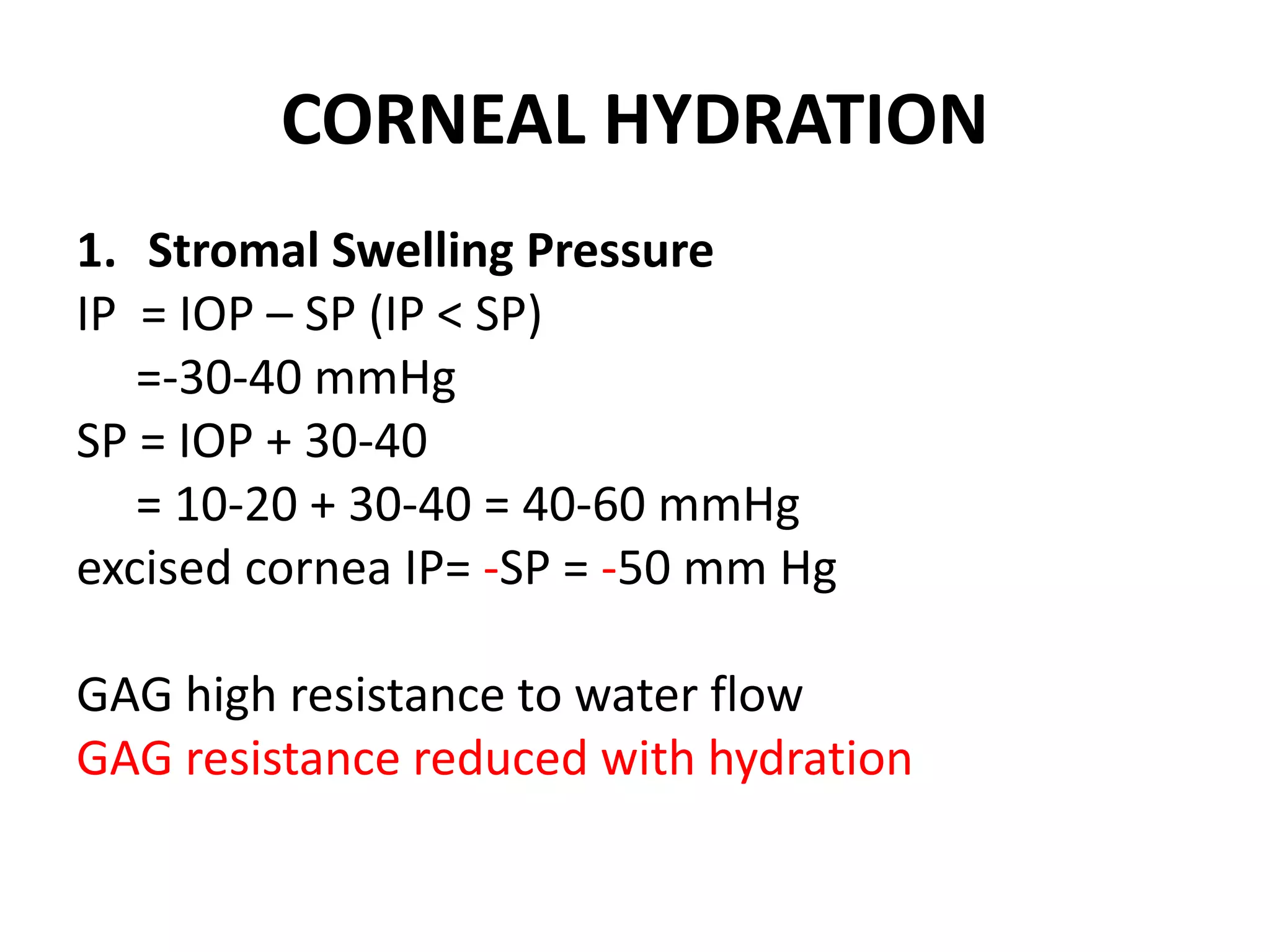 CORNEAL HYDRATION
1. Stromal Swelling Pressure
IP = IOP – SP (IP < SP)
=-30-40 mmHg
SP = IOP + 30-40
= 10-20 + 30-40 = 40-60 mmHg
excised cornea IP= -SP = -50 mm Hg
GAG high resistance to water flow
GAG resistance reduced with hydration
 