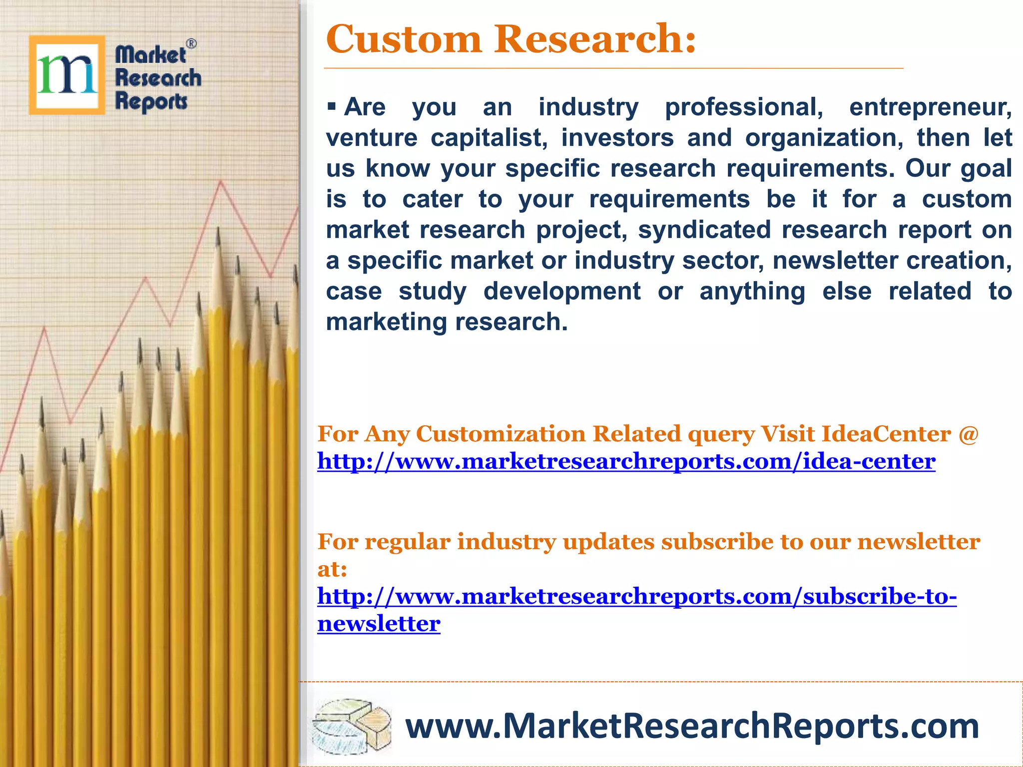 www.MarketResearchReports.com
Custom Research:
 Are you an industry professional, entrepreneur,
venture capitalist, investors and organization, then let
us know your specific research requirements. Our goal
is to cater to your requirements be it for a custom
market research project, syndicated research report on
a specific market or industry sector, newsletter creation,
case study development or anything else related to
marketing research.
For Any Customization Related query Visit IdeaCenter @
http://www.marketresearchreports.com/idea-center
For regular industry updates subscribe to our newsletter
at:
http://www.marketresearchreports.com/subscribe-to-
newsletter
 