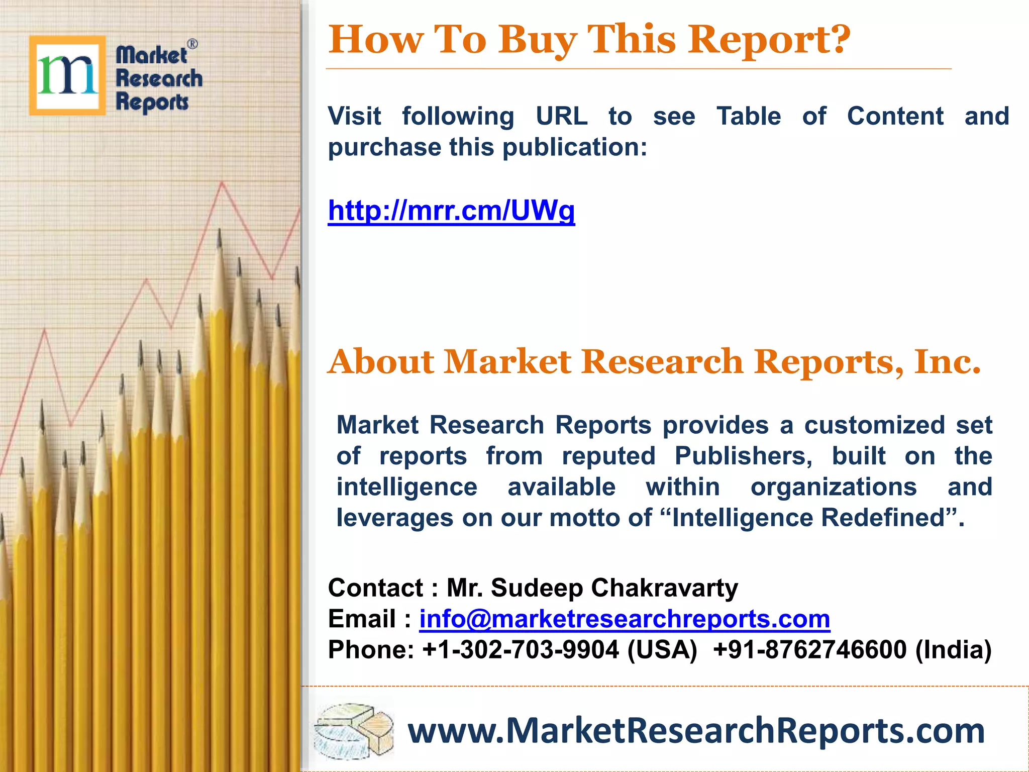 www.MarketResearchReports.com
How To Buy This Report?
Visit following URL to see Table of Content and
purchase this publication:
http://mrr.cm/UWg
About Market Research Reports, Inc.
Market Research Reports provides a customized set
of reports from reputed Publishers, built on the
intelligence available within organizations and
leverages on our motto of “Intelligence Redefined”.
Contact : Mr. Sudeep Chakravarty
Email : info@marketresearchreports.com
Phone: +1-302-703-9904 (USA) +91-8762746600 (India)
 