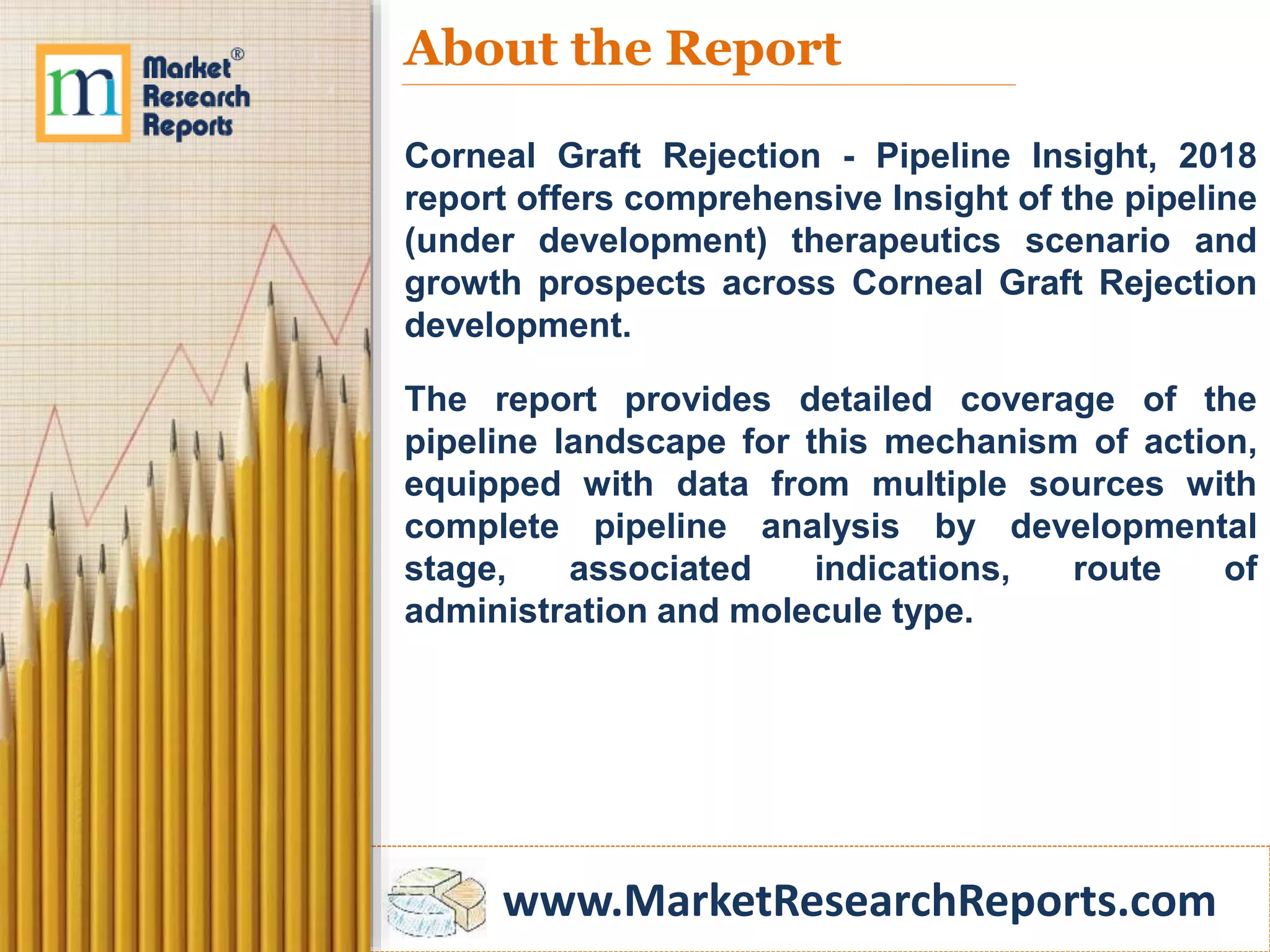 www.MarketResearchReports.com
About the Report
Corneal Graft Rejection - Pipeline Insight, 2018
report offers comprehensive Insight of the pipeline
(under development) therapeutics scenario and
growth prospects across Corneal Graft Rejection
development.
The report provides detailed coverage of the
pipeline landscape for this mechanism of action,
equipped with data from multiple sources with
complete pipeline analysis by developmental
stage, associated indications, route of
administration and molecule type.
 