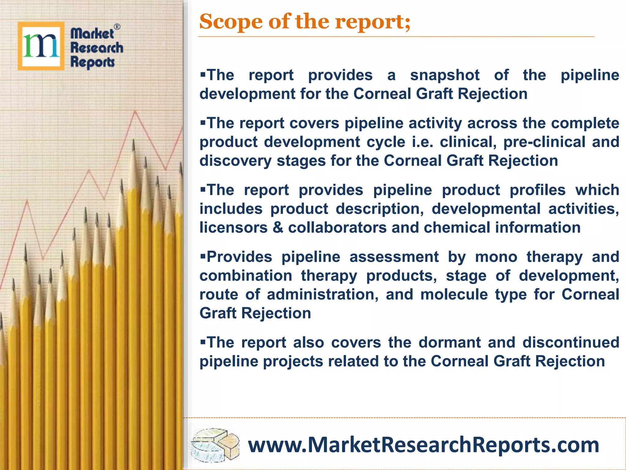 www.MarketResearchReports.com
Scope of the report;
The report provides a snapshot of the pipeline
development for the Corneal Graft Rejection
The report covers pipeline activity across the complete
product development cycle i.e. clinical, pre-clinical and
discovery stages for the Corneal Graft Rejection
The report provides pipeline product profiles which
includes product description, developmental activities,
licensors & collaborators and chemical information
Provides pipeline assessment by mono therapy and
combination therapy products, stage of development,
route of administration, and molecule type for Corneal
Graft Rejection
The report also covers the dormant and discontinued
pipeline projects related to the Corneal Graft Rejection
 