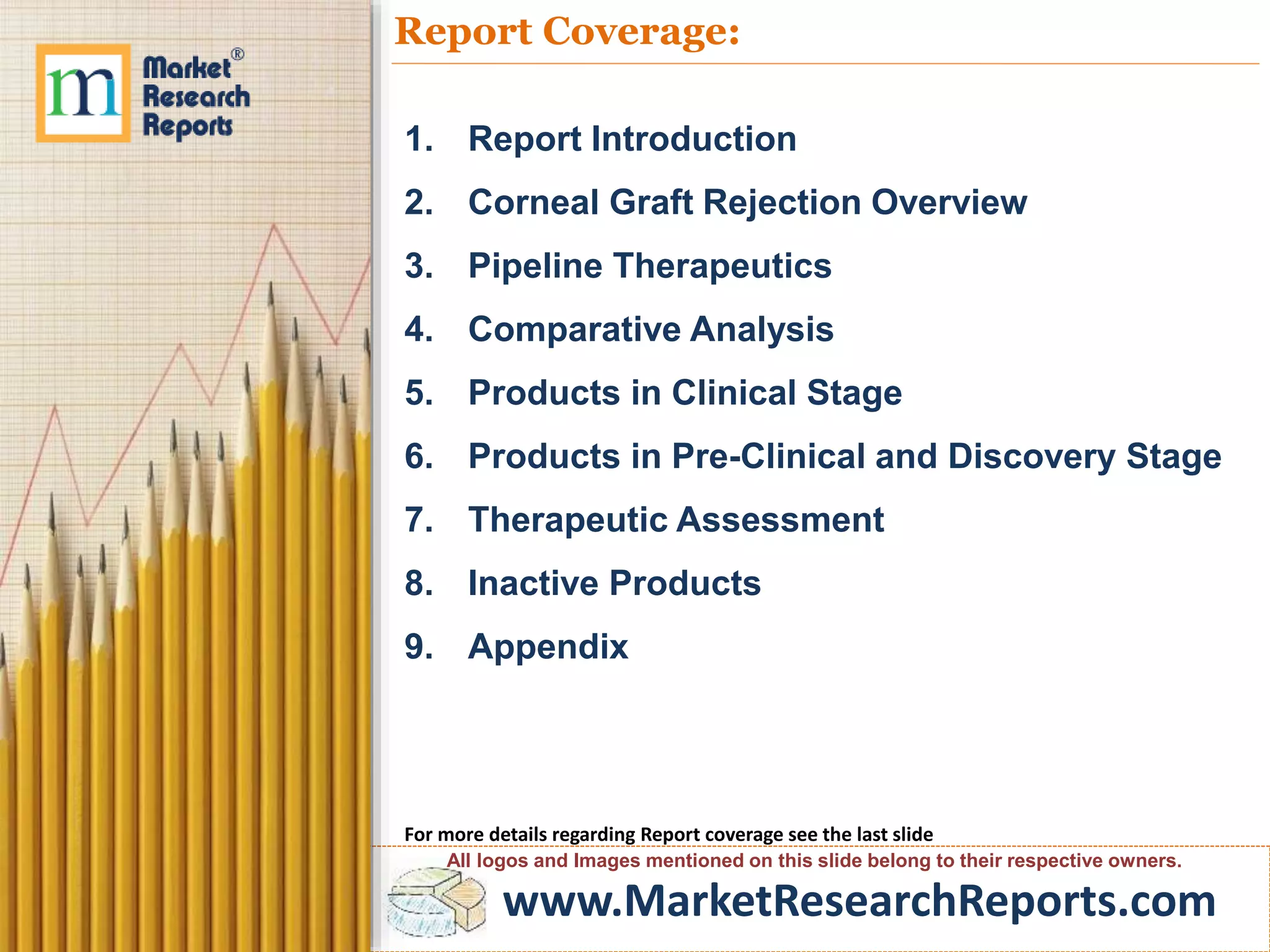 www.MarketResearchReports.com
Report Coverage:
1. Report Introduction
2. Corneal Graft Rejection Overview
3. Pipeline Therapeutics
4. Comparative Analysis
5. Products in Clinical Stage
6. Products in Pre-Clinical and Discovery Stage
7. Therapeutic Assessment
8. Inactive Products
9. Appendix
For more details regarding Report coverage see the last slide
All logos and Images mentioned on this slide belong to their respective owners.
 