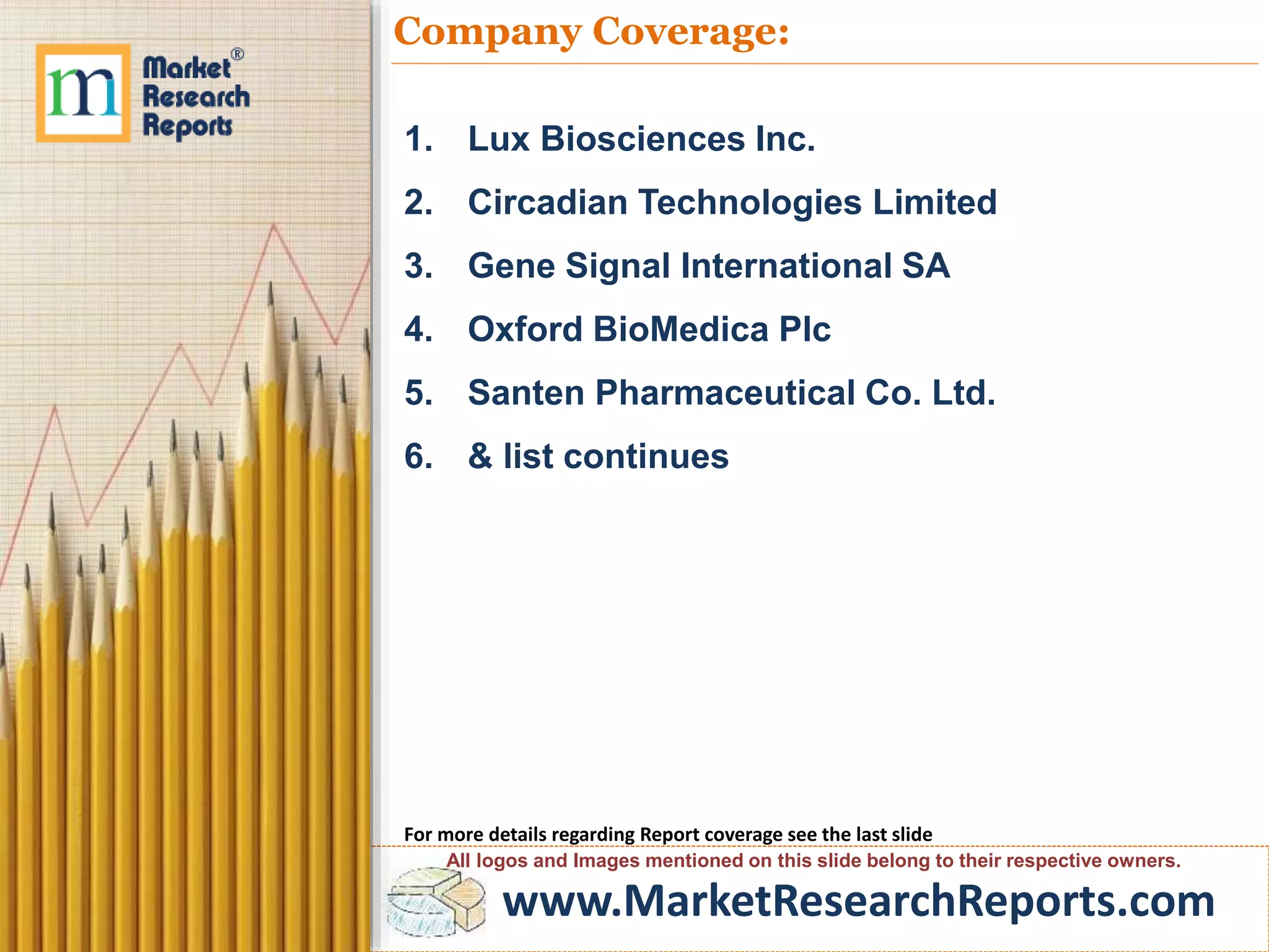www.MarketResearchReports.com
Company Coverage:
1. Lux Biosciences Inc.
2. Circadian Technologies Limited
3. Gene Signal International SA
4. Oxford BioMedica Plc
5. Santen Pharmaceutical Co. Ltd.
6. & list continues
For more details regarding Report coverage see the last slide
All logos and Images mentioned on this slide belong to their respective owners.
 