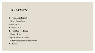 TREATMENT
1. Fluroquinolones
 Every 5 mins/hour
 Hour/24 hs
 2 hour / 24 hs
2. Fortified eye drops
 Ulcer < 2 ws,
Improvement not obvious.
(N.B) Don’t miss resistant bavteria.
3. steriods
 