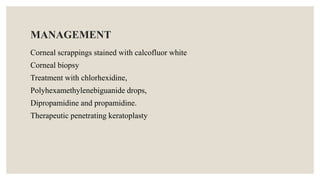 MANAGEMENT
Corneal scrappings stained with calcofluor white
Corneal biopsy
Treatment with chlorhexidine,
Polyhexamethylenebiguanide drops,
Dipropamidine and propamidine.
Therapeutic penetrating keratoplasty
 