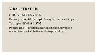 VIRAL KERATITIS
HERPIS SIMPLEX VIRUS
Basically it is epitheliotropic & may become neurotropic
Two types HSV-1 & HSV-2
Primary HSV-1 infection occurs most commonly in the
mucocutaneous distribution of the trigeminal nerve
 