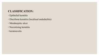 CLASSIFICATION:
◦ Epithelial keratitis
◦ Disciform keratitis (localized endothelitis)
◦ Metaherpitic ulcer
◦ Necrotizing keratitis
◦ keratouvetis
 