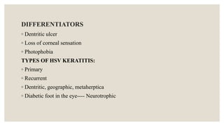 DIFFERENTIATORS
◦ Dentritic ulcer
◦ Loss of corneal sensation
◦ Photophobia
TYPES OF HSV KERATITIS:
◦ Primary
◦ Recurrent
◦ Dentritic, geographic, metaherptica
◦ Diabetic foot in the eye---- Neurotrophic
 