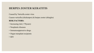HERPES ZOSTER KERATITIS
Caused by Varicella zoster virus
Causes-varicella (chickenpox) & herpes zoster (shingles)
RISK FACTORS:
• Increasing risk (>70years)
• Neoplastic diseases
• Immunosuppressive drugs
• Organ transplant recipients
• HIV
 