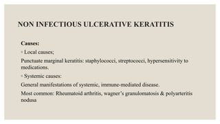 NON INFECTIOUS ULCERATIVE KERATITIS
Causes:
◦ Local causes;
Punctuate marginal keratitis: staphylococci, streptococci, hypersensitivity to
medications.
◦ Systemic causes:
General manifestations of systemic, immune-mediated disease.
Most common: Rheumatoid arthritis, wagner’s granulomatosis & polyarteritis
nodusa
 