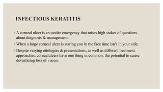 INFECTIOUS KERATITIS
◦ A corneal ulcer is an ocular emergency that raises high stakes of questions
about diagnosis & management.
◦ When a large corneal ulcer is staring you in the face time isn’t in your side.
◦ Despite varying etiologies & presentations, as well as different treatment
approaches, cornealulcers have one thing in common: the potential to cause
devastating loss of vision.
 
