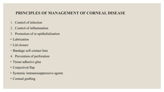 PRINCIPLES OF MANAGEMENT OF CORNEAL DISEASE
1. Control of infection
2. Control of inflammation
3. Promotion of re-epithelialization
• Lubrication
• Lid closure
◦ Bandage soft contact lens
4. Prevention of perforation
• Tissue adhesive glue
• Conjectival flap
• Systemic immunosuppressive agents
• Corneal grafting
 