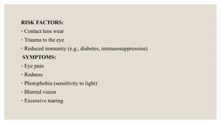 RISK FACTORS:
◦ Contact lens wear
◦ Trauma to the eye
◦ Reduced immunity (e.g., diabetes, immunosuppression)
SYMPTOMS:
◦ Eye pain
◦ Redness
◦ Photophobia (sensitivity to light)
◦ Blurred vision
◦ Excessive tearing
 