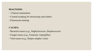 DIAGNOSIS:
◦ Clinical examination
◦ Corneal scraping for microscopy and culture
◦ Fluorescein staining
CAUSES:
◦ Bacterial causes (e.g., Staphylococcus, Streptococcus)
◦ Fungal causes (e.g., Fusarium, Aspergillus)
◦ Viral causes (e.g., Herpes simplex virus)
 