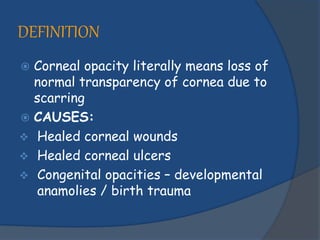 DEFINITION
 Corneal opacity literally means loss of
normal transparency of cornea due to
scarring
 CAUSES:
 Healed corneal wounds
 Healed corneal ulcers
 Congenital opacities – developmental
anamolies / birth trauma
 