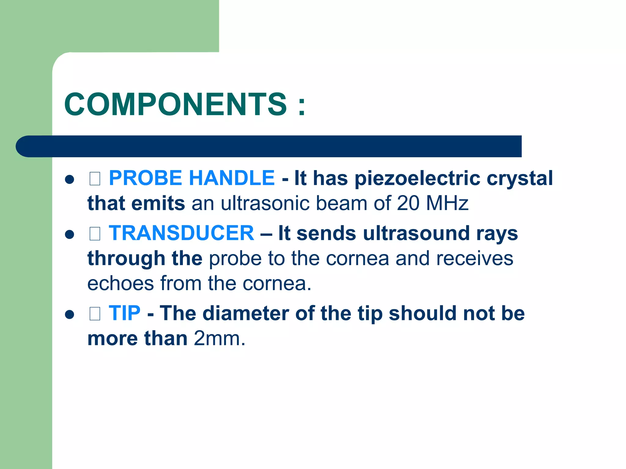 COMPONENTS :
 PROBE HANDLE - It has piezoelectric crystal
that emits an ultrasonic beam of 20 MHz
 TRANSDUCER – It sends ultrasound rays
through the probe to the cornea and receives
echoes from the cornea.
 TIP - The diameter of the tip should not be
more than 2mm.
 