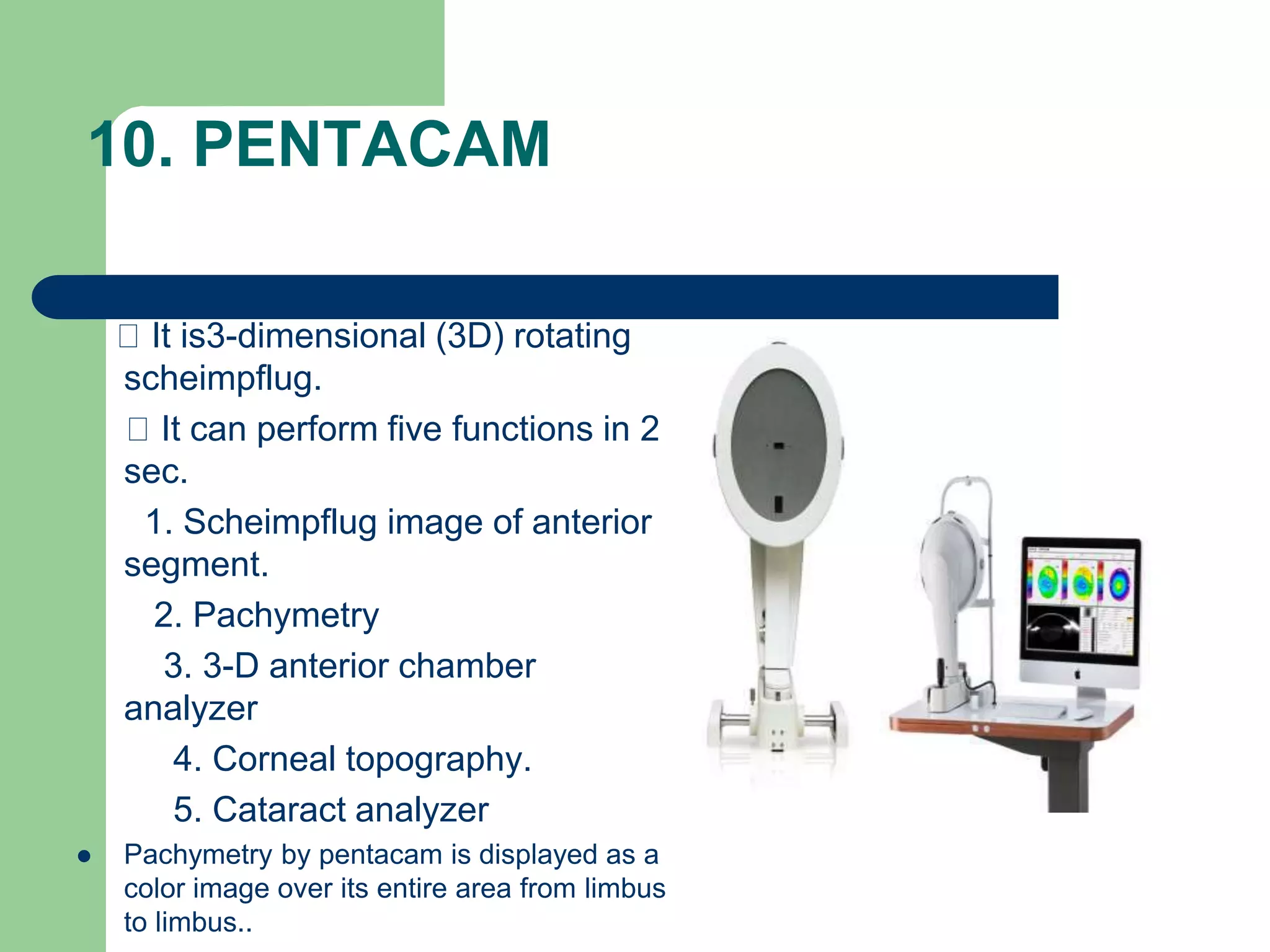 10. PENTACAM
It is3-dimensional (3D) rotating
scheimpflug.
It can perform five functions in 2
sec.
1. Scheimpflug image of anterior
segment.
2. Pachymetry
3. 3-D anterior chamber
analyzer
4. Corneal topography.
5. Cataract analyzer
 Pachymetry by pentacam is displayed as a
color image over its entire area from limbus
to limbus..
 
