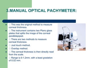 4. SPECULAR PACHYMETRY :
 This is the oldest method to measure corneal
thickness.
 PRINCIPLE : This measures the distanc...