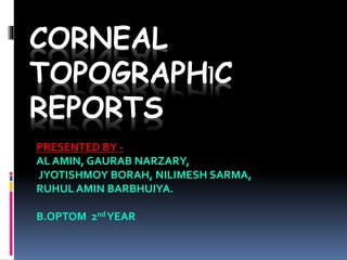 CORNEAL
TOPOGRAPHIC
REPORTS
PRESENTED BY -
AL AMIN, GAURAB NARZARY,
JYOTISHMOY BORAH, NILIMESH SARMA,
RUHUL AMIN BARBHUIYA.
B.OPTOM 2ndYEAR
 